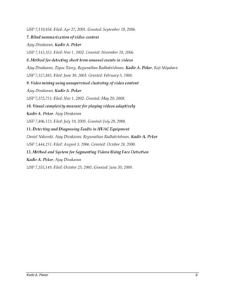 Kadir A. Peker 9
USP 7,110,458. Filed: Apr 27, 2001. Granted: September 19, 2006.
7. Blind summarization of video content
Ajay Divakaran, Kadir A. Peker
USP 7,143,352. Filed: Nov 1, 2002. Granted: November 28, 2006.
8. Method for detecting short term unusual events in videos
Ajay Divakaran, Ziyou Xiong, Regunathan Radhakrishnan, Kadir A. Peker, Koji Miyahara
USP 7,327,885. Filed: June 30, 2003. Granted: February 5, 2008.
9. Video mining using unsupervised clustering of video content
Ajay Divakaran, Kadir A. Peker
USP 7,375,731. Filed: Nov 1, 2002. Granted: May 20, 2008.
10. Visual complexity measure for playing videos adaptively
Kadir A. Peker, Ajay Divakaran
USP 7,406,123. Filed: July 10, 2003. Granted: July 29, 2008.
11. Detecting and Diagnosing Faults in HVAC Equipment
Daniel Nikovski, Ajay Divakaran, Regunathan Radhakrishnan, Kadir A. Peker
USP 7,444,251. Filed: August 1, 2006. Granted: October 28, 2008.
12. Method and System for Segmenting Videos Using Face Detection
Kadir A. Peker, Ajay Divakaran
USP 7,555,149. Filed: October 25, 2005. Granted: June 30, 2009.
 