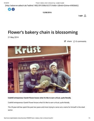 8/12/2016 Flower’s bakery chain is blossoming ­ Longford Leader
http://www.longfordleader.ie/news/business/199259/Flower­s­bakery­chain­is­blossoming.html 1/3
(http://adserver.adtech.de/?adlink/1482/5913586/0/277/AdId=-3;BnId=0;itime=6985660;)
12/08/2016
Login
Flower’s bakery chain is blossoming
21 May 2014
 0 comments
Colehill entrepreneur Garett Flower knows what it’s like to earn a Krust, quite literally.
Colehill entrepreneur Garett Flower knows what it’s like to earn a Krust, quite literally.
The 25-year-old has spent the past two years and more trying to carve out a name for himself in the retail
sector.
 share
 