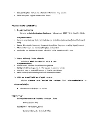 • Set up and uphold manual and automated information filing systems
• Order workplace supplies and maintain record
PROFESSIONAL EXPERIENCE
1- Descon Engineering
Working as Administration Assistant (6 December 2007 TO 10-MARCH-2015)
Responsibilities:
• Perform general clerical duties to include but not limited to: photocopying, faxing, Mailing and
filing.
• Labour & Immigratin Docment,s Ready and Cancellation Docment,s new Visa Reqed Docment
• Maintain hard copy and electronic filing Data Entry system
• Coordinate and maintain records for staff office space, phones and office keys.
2- Metro Shopping Center, Pakistan
Worked as Sales officer from 2009 – 2010
Responsibilities:
• Communicate customer requests to management.
• Solid product knowledge and all other aspects of customer service.
• Any other tasks as assigned from time to time by any manager.
• Maintain an awareness of all promotions and advertisements.
3- MANSOL MANPOWER SOLUTIONS, Pakistan
Worked as DATA ENTRY OPERATOR (PRESENT from 17-SEPTEMBER-2015)
Responsibilities:
• Online Data Entry System OPERATOR,
EDUCATION
Board of Intermediate & Secondary Education, Lahore
Matriculation in Arts
Peak Solution International, Lahore
Diploma in Computer Basics/MS Office
 