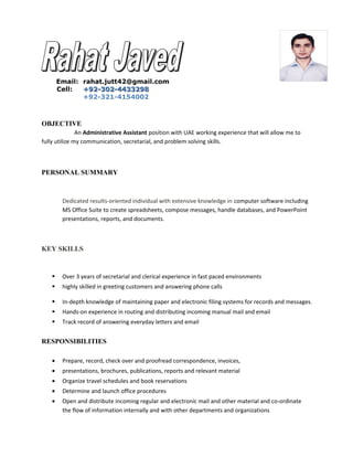 Email: rahat.jutt42@gmail.com
Cell: +92-302-4433298+92-302-4433298
+92-321-4154002
OBJECTIVE
An Administrative Assistant position with UAE working experience that will allow me to
fully utilize my communication, secretarial, and problem solving skills.
PERSONAL SUMMARY
Dedicated results-oriented individual with extensive knowledge in computer software including
MS Office Suite to create spreadsheets, compose messages, handle databases, and PowerPoint
presentations, reports, and documents.
KEY SKILLS
 Over 3 years of secretarial and clerical experience in fast paced environments
 highly skilled in greeting customers and answering phone calls
 In-depth knowledge of maintaining paper and electronic filing systems for records and messages.
 Hands-on experience in routing and distributing incoming manual mail and email
 Track record of answering everyday letters and email
RESPONSIBILITIES
• Prepare, record, check over and proofread correspondence, invoices,
• presentations, brochures, publications, reports and relevant material
• Organize travel schedules and book reservations
• Determine and launch office procedures
• Open and distribute incoming regular and electronic mail and other material and co-ordinate
the flow of information internally and with other departments and organizations
 