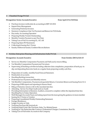  Chumbak Design Pvt Ltd
Designation: Senior Accounts Executive From April-15 to Till Date
 Purchase invoices verification & accounting in ERP AX 2012
 Import Data Management
 Generating Proforma Invoices.
 Statutory Compliance Like Vat Payment and Return for PAN India
 Day today Accounting Operation
 Preparing Weekly Vendor Outstanding
 Monthly Vendors Payment as per Due Date
 Taking Care of Full Accounting GL, AP, AR
 Preparing Open PO Statements
 Collecting & Issuing the C Forms
 Sundry Debtors & Sundry Creditors Reconciliations
 Krishna Enterprises Housing and Infrastructure India Pvt Ltd.
Designation: Accounts Executive From October-2013 to Feb-15
 Service tax Monthly Computation Payments and Half yearly returns filling.
 Vat Monthly Computation Paymentand Vat return
 Supervising all banking activities including collection data compilation, preparation of bank pay-in
slip and depositing them into bank on a regular basis preparing weekly cash flow.
 Preparation of weekly, monthly Fund Forecast Statement.
 Finalization of accounts.
 Handling Banking transaction.
 Professional tax Payment and Monthly returns.
 Tds Monthly Computation, Paymentand quarterly Return, Correction Return and Issuing Form 16 A
 Preparing of MIS report and reporting to finance head.
 Filing of Statutory returns with in the mandate time line.
 Attending Service Tax Dept Audit and vat Audit
 Providing Information to Statutory Auditors, ensured to complete within the stipulated time line.
 Handling Day to Today Operation.
 Well Managed Accounts Team and taking input from the team giving the guidance to team member
 Issuing the C Forms to Vendors
 Preparing Consolidated Weekly Outstanding Statement.
 Foreign Remittance.
 Ledger Scrutiny in Tally
 Verifying Purchase bill, Journals etc
 Verifying Hotel Units Like Purchase, Sales, Tax Related Issues
 Verifying of Tds Deduction like Contract, Professional Charges, Commission, Rent Etc
 Taking Care of Full entire Accounts in the Company
 