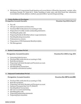  Maintaining of Computerised book keeping and reconciliation of Branches (payments, receipts, sales,
purchases, journal, Dr Notes & Cr. Notes, handling of petty cash, cash flow/fund flow statements,
reconciliation of bank, debtors, creditors, payment follow-up and cheque printing.
 Umiya Builders & Developers
Designation Accounts Executive Duration: Sep-2011 to Sep-13
 Pay roll.
 All type of payments and data entry.
 Purchase Bills Verification & Accounting in Tally
 Preparation of weekly vendor outstanding statements.
 Handling the petty cash.
 Preparing Weekly & Monthly Labour wages statements
 Handling Banking transaction.
 Professional tax returns.
 Preparation of TDS Statements Monthly & Qtrly.
 File Management.
 Kaderi Constructions Pvt Ltd
Designation: Accounts Executive Duration:Nov-2010 to Aug- 2011
 Generating Sales Invoices
 Purchase bills verification & accounting in Tally
 Bank Reconciliation.
 Preparing Cash book, Receipts and Payments account.
 Vat returns filing
 Handling Bank Transactions
 Coordinate with internal auditor
 Satyazeet Constructions Pvt Ltd
Designation: Accounts Executive Duration; Nov-2007to June2009.
 Purchase bills verification & accounting in Tally
 Bank Reconciliation.
 Preparing Cash book, Receipts and Payments account.
 Statutory Payments Like Vat, PT, ESI & PF
 Handling Bank Transactions
 Site wise accounts maintaining
 Handling petty cash.
 Preparing Outstanding statements
 Preparing Stock statemnts
EDUCATION
 
