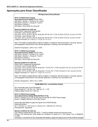 DF47-12/DF47-17 – Barreira de Segurança Intrínseca
10
Aprovações para Áreas Classificadas
FM Approvals (Factory Mutual)
DF47-12 FISCO Power Supply
Associated Intrinsic Safety (FM 3017363)
AIS Class I, Division 1, Groups A, B, C and D
AIS Class II, Division 1, Groups E, F and G
AIS Class III, Division 1
AIS Class I, Zone 0 [AEx ia], Group IIC
Special conditions for safe use:
Entity FISCO Trapezoidal Characteristic:
Terminals 1 and 2 Groups A/B IIC:
Voc (Uo)= 15.0 V, Isc (Io)= 140 mA, Iknee (Is)= 82 mA, Po= 1.2 W, Ca (Co)= 0.23 µF, La (Lo)= 0.15 mH
Terminals 1 and 2 Groups C IIB
Voc (Uo)= 15.0 V, Isc (Io)= 140 mA, Iknee (Is)= 82 mA, Po= 1.2 W, Ca (Co)= 0.75 µF, La (Lo)= 0.5 mH
Integral Terminator: R = 100 Ω, C = 1.0 µF, Ci = 0, Li= 0
Note: The Fieldbus Isolated Barrier shall be installed in compliance with the enclosure, mounting, spacing
and segregation requirements of the ultimate application, including a tool removable cover.
Ambient Temperature: -20ºC ≤ Ta ≤ + 60ºC
DF47-17 FISCO Power Supply
Associated Intrinsic Safety (FM 3017363)
AIS Class I, Division 1, Groups A, B, C and D
AIS Class II, Division 1, Groups E, F and G
AIS Class III, Division 1
AIS Class I, Zone 0 [AEx ia], Group IIC
Special conditions for safe use:
Entity FISCO Trapezoidal Characteristic:
Terminals 1 and 2 Groups A/B IIC:
Voc (Uo)= 15.0 V, Isc (Io)= 197 mA, Iknee (Is)= 115 mA, Po= 1.72 W, Ca (Co)= 0.21 µF, La (Lo)= 0.15 mH
Terminals 1 and 2 Groups C IIB
Voc (Uo)= 15.0 V, Isc (Io)= 197 mA, Iknee (Is)= 115 mA, Po= 1.72 W, Ca (Co)= 0.7 µF, La (Lo)= 0.5 mH
Integral Terminator: R = 100 Ω, C = 1.0 µF, Ci = 0, Li= 0
Note: The Fieldbus Isolated Barrier shall be installed in compliance with the enclosure, mounting, spacing
and segregation requirements of the ultimate application, including a tool removable cover.
Ambient Temperature: -20ºC ≤ Ta ≤ + 60ºC
EXAM (BBG Prüf - und Zertifizier GmbH)
Non Intrinsically safe circuits Parameters:
Power Supply Un = 24 Vdc, Um = 250 Vac, Pn = 3 W
Fieldbus signal circuits Um = 250 Vac
DF47-12 FISCO Power Supply
Associated Intrinsic Safety (BVS 03ATEX E 411X)
Group II, Category (1) G, [Ex ia, EPL Ga], Groups IIB/ IIC FISCO Power Supply
Group I, Category (M2) [Ex ia, EPL Mb], Group I
Intrinsically safe fieldbus supply and signal circuit (FISCO-Model):
Safety parameters:
Uo = 15.0 Vdc, Io = 140.12 mA, Is = 80 mA, Po = 1200 mW, Ri ≥ 247.5 Ω,
Characteristics trapezoidal
Special conditions for safe use
The Fieldbus-Isolated Barrier type DF47 -** shall be installed outside the hazardous area.
Wiring in the terminal box must satisfy the conditions of clause 6.3.11 and clause 7.6.e of EN60079-
11:2007
Terminals or connectors for the intrinsically safe fieldbus supply and signal circuit circuits shall be arranged
 