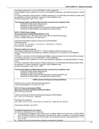 DF47-12/DF47-17 – Manual do Usuário
11
according to clause 6.21 or 6.2.2 of EN 60079-11:2007 respectively.
Local installation rules to determine Lo and Co are replaced by apparatus- and cable-parameters in clause
15.3.2.
For Group I application interconnection of fieldbus-apparatus to an intrinsically safe electrical system shall
be assessed in a System Certificate, if required in local installation rules.
Ambient Temperature: -20ºC ≤ Ta ≤ + 60ºC
The Essential Health and Safety Requirements are assured by compliance with:
EN 60079-0:2009 General Requirements
EN 60079-11:2007 Intrinsic Safety “i”
EN 60079-26:2007 Equipment with equipment protection level (EPL) Ga
EN 60079-27:2008 Fieldbus intrinsically safe concept (FISCO)
DF47-17 FISCO Power Supply
Associated Intrinsic Safety (BVS 03ATEX E 411X)
Group II, Category (1) G, [Ex ia, EPL Ga], Groups IIB/ IIC FISCO Power Supply
Group I, Category (M2) [Ex ia, EPL Mb] Group I
Intrinsically safe fieldbus supply and signal circuit (FISCO-Model):
Safety parameters:
Uo = 15.0 Vdc, Io = 197 mA, Is = 115 mA, Po = 1720 mW, Ri ≥ 176.22 Ω,
Characteristics trapezoidal
Special conditions for safe use
The Fieldbus-Isolated Barrier type DF47 -** shall be installed outside the hazardous area.
Wiring in the terminal box must satisfy the conditions of clause 6.3.11 and clause 7.6.e of EN60079-
11:2007
Terminals or connectors for the intrinsically safe fieldbus supply and signal circuit circuits shall be arranged
according to clause 6.21 or 6.2.2 of EN 60079-11:2007 respectively.
Local installation rules to determine Lo and Co are replaced by apparatus- and cable-parameters in clause
15.3.2.
For Group I application interconnection of fieldbus-apparatus to an intrinsically safe electrical system shall
be assessed in a System Certificate, if required in local installation rules.
Ambient Temperature: -20ºC ≤ Ta ≤ + 60ºC
The Essential Health and Safety Requirements are assured by compliance with:
EN 60079-0:2009 General Requirements
EN 60079-11:2007 Intrinsic Safety “i”
EN 60079-26:2007 Equipment with equipment protection level (EPL) Ga
EN 60079-27:2008 Fieldbus intrinsically safe concept (FISCO)
CEPEL (Centro de Pesquisa de Energia Elétrica)
Parâmetros dos circuitos não intrinsecamente seguros:
Fonte de alimentação Un = 24 Vdc, Pn = 3 W
DF47-12 Fonte de alimentação FISCO
Segurança intrínseca associada (CEPEL 06.1095 X)
[Ex ia, EPL Ga], Grupo IIB
Valores nominais dos terminais intrinsecamente seguros (FISCO-Model):
Un = 14.0 V, In = 75 mA, Pn = 1200 mW
Parâmetros de segurança:
Um = 250 V, Uo = 15 V, Io = 140.12 mA, Is = 80 mA, Po = 1200 mW, Ri ≥ 247.5 Ω
Temperatura ambiente: -20 a 60 ºC
Condições especiais para uso seguro:
O número do certificado com “X” indica que:
a) O equipamento foi projetado para conectar com o sistema fieldbus de acordo com o modelo FISCO,
como IEC60079-27:2008. O equipamento intrinsecamente seguro conectado ao terminador fieldbus
deve ser passivo consumidor de corrente (sink), não fornecedor (source) e deve apresentar Ci ≤ 5 nF
e Li ≤ 10 µH;
b) A fiação na caixa de terminais deve satisfazer as seguintes condições:
 