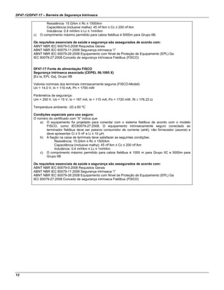 DF47-12/DF47-17 – Barreira de Segurança Intrínseca
12
Resistência: 15 Ω/km ≤ Rc ≤ 1500/km
Capacitância (inclusive malha): 45 nF/km ≤ Cc ≤ 200 nF/km
Indutância: 0,4 mH/km ≤ Lc ≤ 1mH/km
c) O comprimento máximo permitido para cabos fieldbus é 5000m para Grupo IIB.
Os requisitos essenciais de saúde e segurança são assegurados de acordo com:
ABNT NBR IEC 60079-0:2008 Requisitos Gerais
ABNT NBR IEC 60079-11:2009 Segurança intrínseca “i”
ABNT NBR IEC 60079-26:2008 Equipamento com Nível de Proteção de Equipamento (EPL) Ga
IEC 60079-27:2008 Conceito de segurança intrínseca Fieldbus (FISCO)
DF47-17 Fonte de alimentação FISCO
Segurança intrínseca associada (CEPEL 06.1095 X)
[Ex ia, EPL Ga], Grupo IIB
Valores nominais dos terminais intrinsecamente seguros (FISCO-Model):
Un = 14.0 V, In = 110 mA, Pn = 1700 mW
Parâmetros de segurança:
Um = 250 V, Uo = 15 V, Io = 197 mA, Is = 115 mA, Po = 1720 mW, Ri ≥ 176,22 Ω
Temperatura ambiente: -20 a 60 ºC
Condições especiais para uso seguro:
O número do certificado com “X” indica que:
a) O equipamento foi projetado para conectar com o sistema fieldbus de acordo com o modelo
FISCO, como IEC60079-27:2008. O equipamento intrinsecamente seguro conectado ao
terminador fieldbus deve ser passivo consumidor de corrente (sink), não fornecedor (source) e
deve apresentar Ci ≤ 5 nF e Li ≤ 10 µH;
b) A fiação na caixa de terminais deve satisfazer as seguintes condições:
Resistência: 15 Ω/km ≤ Rc ≤ 1500/km
Capacitância (inclusive malha): 45 nF/km ≤ Cc ≤ 200 nF/km
Indutância: 0,4 mH/km ≤ Lc ≤ 1mH/km
c) O comprimento máximo permitido para cabos fieldbus é 1000 m para Grupo IIC e 5000m para
Grupo IIB
Os requisitos essenciais de saúde e segurança são assegurados de acordo com:
ABNT NBR IEC 60079-0:2008 Requisitos Gerais
ABNT NBR IEC 60079-11:2009 Segurança intrínseca “i”
ABNT NBR IEC 60079-26:2008 Equipamento com Nível de Proteção de Equipamento (EPL) Ga
IEC 60079-27:2008 Conceito de segurança intrínseca Fieldbus (FISCO)
 