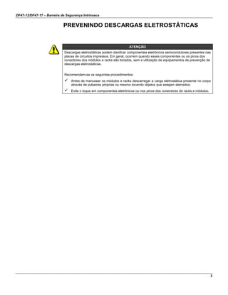 DF47-12/DF47-17 – Barreira de Segurança Intrínseca
3
PREVENINDO DESCARGAS ELETROSTÁTICAS
ATENÇÃO
Descargas eletrostáticas podem danificar componentes eletrônicos semicondutores presentes nas
placas de circuitos impressos. Em geral, ocorrem quando esses componentes ou os pinos dos
conectores dos módulos e racks são tocados, sem a utilização de equipamentos de prevenção de
descargas eletrostáticas.
Recomendam-se os seguintes procedimentos:
 Antes de manusear os módulos e racks descarregar a carga eletrostática presente no corpo
através de pulseiras próprias ou mesmo tocando objetos que estejam aterrados;
 Evite o toque em componentes eletrônicos ou nos pinos dos conectores de racks e módulos.
 