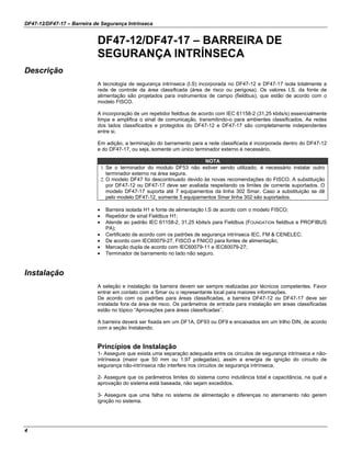 DF47-12/DF47-17 – Barreira de Segurança Intrínseca
4
DF47-12/DF47-17 – BARREIRA DE
SEGURANÇA INTRÍNSECA
Descrição
A tecnologia de segurança intrínseca (I.S) incorporada no DF47-12 e DF47-17 isola totalmente a
rede de controle da área classificada (área de risco ou perigosa). Os valores I.S. da fonte de
alimentação são projetados para instrumentos de campo (fieldbus), que estão de acordo com o
modelo FISCO.
A incorporação de um repetidor fieldbus de acordo com IEC 61158-2 (31,25 kbits/s) essencialmente
limpa e amplifica o sinal de comunicação, transmitindo-o para ambientes classificados. As redes
dos lados classificados e protegidos do DF47-12 e DF47-17 são completamente independentes
entre si.
Em adição, a terminação do barramento para a rede classificada é incorporada dentro do DF47-12
e do DF47-17, ou seja, somente um único terminador externo é necessário.
NOTA
1. Se o terminador do modulo DF53 não estiver sendo utilizado, é necessário instalar outro
terminador externo na área segura.
2. O modelo DF47 foi descontinuado devido às novas recomendações do FISCO. A substituição
por DF47-12 ou DF47-17 deve ser avaliada respeitando os limites de corrente suportados. O
modelo DF47-17 suporta até 7 equipamentos da linha 302 Smar. Caso a substituição se dê
pelo modelo DF47-12, somente 5 equipamentos Smar linha 302 são suportados.
• Barreira isolada H1 e fonte de alimentação I.S de acordo com o modelo FISCO;
• Repetidor de sinal Fieldbus H1;
• Atende ao padrão IEC 61158-2, 31,25 kbits/s para Fieldbus (FOUNDATION fieldbus e PROFIBUS
PA);
• Certificado de acordo com os padrões de segurança intrínseca IEC, FM & CENELEC;
• De acordo com IEC60079-27, FISCO e FNICO para fontes de alimentação;
• Marcação dupla de acordo com IEC60079-11 e IEC60079-27;
• Terminador de barramento no lado não seguro.
Instalação
A seleção e instalação da barreira devem ser sempre realizadas por técnicos competentes. Favor
entrar em contato com a Smar ou o representante local para maiores informações.
De acordo com os padrões para áreas classificadas, a barreira DF47-12 ou DF47-17 deve ser
instalada fora da área de risco. Os parâmetros de entrada para instalação em áreas classificadas
estão no tópico “Aprovações para áreas classificadas”.
A barreira deverá ser fixada em um DF1A, DF93 ou DF9 e encaixados em um trilho DIN, de acordo
com a seção Instalando.
Princípios de Instalação
1- Assegure que exista uma separação adequada entre os circuitos de segurança intrínseca e não-
intrínseca (maior que 50 mm ou 1.97 polegadas), assim a energia de ignição do circuito de
segurança não-intrínseca não interfere nos circuitos de segurança intrínseca.
2- Assegure que os parâmetros limites do sistema como indutância total e capacitância, na qual a
aprovação do sistema está baseada, não sejam excedidos.
3- Assegure que uma falha no sistema de alimentação e diferenças no aterramento não gerem
ignição no sistema.
 