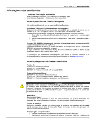 DF47-12/DF47-17 – Manual do Usuário
7
Informações sobre certificações
Locais de fabricação aprovados
Smar Equipamentos Industriais Ltda – Sertãozinho, São Paulo, Brasil
Smar Research Corporation – Ronkonkoma, Nova Iorque, EUA
Informações sobre as Diretivas Europeias
Este produto está de acordo com as seguintes Diretivas Europeias:
Diretiva EMC (2004/108/EC) - Compatibilidade eletromagnética
O equipamento está de acordo com a diretiva e teste de EMC que foi realizado de acordo com os
padrões: IEC61326-1:2005 e IEC61326-2-3:2006. Veja tabela 2 da IEC61326-1:2005.
Para atender a diretiva de EMC a instalação deve seguir as seguintes condições especiais:
• Usar cabo de par trançado blindado para alimentação do equipamento e para condução
do sinal.
• Mantenha a blindagem isolada no lado do equipamento, conectando a outra extremidade à
terra.
Diretiva ATEX (94/9/EC) – Equipamento elétrico e sistemas de proteção para uso pretendido
em atmosferas potencialmente explosivas
O certificado de análise do tipo EC foi emitido pela Nemko AS (CE0470) e/ou DEKRA EXAM GmbH
(CE0158), de acordo com os padrões europeus.
O órgão certificador para Production Quality Assurance Notification (QAN) e IECEx Quality
Assessment Report (QAR) é Nemko AS (CE0470).
As declarações de conformidade eletromagnética para todas as diretivas europeias e os
certificados aplicáveis para este produto podem ser encontradas no site www.smar.com.br.
Informações gerais sobre áreas classificadas
Padrões Ex:
IEC 60079-0 General Requirements
IEC 60079-11 Intrinsic Safety “i”
IEC 60079-27 Fieldbus intrinsically safe concept (FISCO)
Responsabilidade do Cliente:
IEC 60079-10 Classification of Hazardous Areas
IEC 60079-14 Electrical installation design, selection and erection
IEC 60079-17 Electrical Installations, Inspections and Maintenance
ATENÇÃO
Explosões podem resultar em morte ou lesões graves, além de prejuízo financeiro.
A instalação deste equipamento em um ambiente explosivo deve estar de acordo com padrões
nacionais e de acordo com o método de proteção do ambiente local. Antes de fazer a instalação
verifique os parâmetros do certificado da barreira, cabo e equipamentos de campo de acordo com
a classificação da área.
Notas Gerais
Manutenção e Reparo
A modificação do equipamento ou troca de partes fornecidas por qualquer fornecedor não
autorizado pela Smar Equipamentos Industriais Ltda está proibida e invalidará a certificação.
Etiqueta de marcação
Quando um dispositivo marcado com múltiplos tipos de aprovação está instalado, não reinstalá-lo
usando quaisquer outros tipos de aprovação. Raspe ou marque os tipos de aprovação não
utilizados na etiqueta de aprovação.
Para aplicações com proteção Ex-i
• Conecte o instrumento a uma barreira de segurança intrínseca adequada.
• Verifique os parâmetros intrinsecamente seguros envolvendo a barreira e equipamento
 