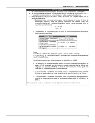 DF47-12/DF47-17 – Manual do Usuário
9
NOTAS GERAIS
• Os condutores intrinsecamente seguros devem ser azuis, baseados nos padrões IEC.
• Se um componente do sistema intrinsecamente seguro não está de acordo com o FISCO,
é necessário combinar todos os parâmetros entre cabo, equipamento e barreira.
• Projetado para conexão com um sistema fieldbus de acordo com o modelo FISCO com os
seguintes parâmetros:
• Os equipamentos intrinsecamente seguros interconectados ao circuito da fonte de
alimentação (Fieldbus) deve ser passivo consumidor de corrente (sink), não
fornecedor (source) e a indutância/capacitância efetiva interna deve estar entre os
seguintes valores máximos:
Li ≤ 10 µH
Ci ≤ 5 nF
• Os parâmetros de comprimento para os cabos de interconexão fieldbus devem estar
dentro das seguintes faixas:
PARÂMETRO VALOR
Resistência por Unidade de
Comprimento
15 Ω/km ≤ R’ ≤ 150 Ω/km
Indutância por Unidade de
Comprimento
0.4 mH/km ≤ L’ ≤ 1mH/km
Capacitância por Unidade
de Comprimento (incluindo
blindagem)
80 nF/km ≤ C’ ≤ 200 nF/km
Onde:
C’=C’ fio / fio + 0.5 x C’ fio / blindagem quando o circuito fieldbus é isolado.
C’=C’ fio / fio + C’ fio / blindagem quando a blindagem está conectada na saída da fonte
de alimentação fieldbus.
Comprimento máximo para cada ramificação do cabo: 60m em IIC/IIB.
• Um terminador de um sinal de dados fieldbus, que provê uma capacitância menor ou
igual a 1,1 µF conectada em série com um resistor maior ou igual a 100 Ω, está
integrado nas barreiras DF47-12 e DF47-17. Um terminador similar pode ser
conectado na outra extremidade do circuito fieldbus.
• Quando encontrar o parâmetro mencionado acima, o comprimento máximo permitido
incluindo os comprimentos de todas as ramificações para o Grupo IIC é de 1000 m.
• Quando encontrar o parâmetro mencionado acima, o comprimento máximo permitido,
incluindo os comprimentos de todas as ramificações para o Grupo IIB e Grupo I, é de
5000 m.
*Ci : Capacitância de entrada; Li : Indutância de entrada; Co : Capacitância de saída; Lo : Indutância de saída.
 