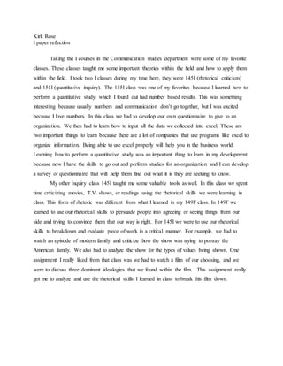 Kirk Rose
I paper reflection
Taking the I courses in the Communication studies department were some of my favorite
classes. These classes taught me some important theories within the field and how to apply them
within the field. I took two I classes during my time here, they were 145I (rhetorical criticism)
and 155I (quantitative inquiry). The 155I class was one of my favorites because I learned how to
perform a quantitative study, which I found out had number based results. This was something
interesting because usually numbers and communication don’t go together, but I was excited
because I love numbers. In this class we had to develop our own questionnaire to give to an
organization. We then had to learn how to input all the data we collected into excel. These are
two important things to learn because there are a lot of companies that use programs like excel to
organize information. Being able to use excel properly will help you in the business world.
Learning how to perform a quantitative study was an important thing to learn in my development
because now I have the skills to go out and perform studies for an organization and I can develop
a survey or questionnaire that will help them find out what it is they are seeking to know.
My other inquiry class 145I taught me some valuable tools as well. In this class we spent
time criticizing movies, T.V. shows, or readings using the rhetorical skills we were learning in
class. This form of rhetoric was different from what I learned in my 149F class. In 149F we
learned to use our rhetorical skills to persuade people into agreeing or seeing things from our
side and trying to convince them that our way is right. For 145I we were to use our rhetorical
skills to breakdown and evaluate piece of work in a critical manner. For example, we had to
watch an episode of modern family and criticize how the show was trying to portray the
American family. We also had to analyze the show for the types of values being shown. One
assignment I really liked from that class was we had to watch a film of our choosing, and we
were to discuss three dominant ideologies that we found within the film. This assignment really
got me to analyze and use the rhetorical skills I learned in class to break this film down.
 