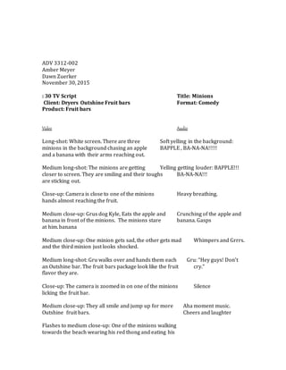 ADV 3312-002
Amber Meyer
Dawn Zuerker
November 30, 2015
: 30 TV Script Title: Minions
Client: Dryers Outshine Fruit bars Format: Comedy
Product: Fruit bars
Video Audio
Long-shot: White screen. There are three Soft yelling in the background:
minions in the background chasing an apple BAPPLE , BA-NA-NA!!!!!
and a banana with their arms reaching out.
Medium long-shot: The minions are getting Yelling getting louder: BAPPLE!!!
closer to screen. They are smiling and their toughs BA-NA-NA!!!
are sticking out.
Close-up: Camera is close to one of the minions Heavy breathing.
hands almost reaching the fruit.
Medium close-up: Grus dog Kyle, Eats the apple and Crunching of the apple and
banana in front of the minions. The minions stare banana. Gasps
at him.banana
Medium close-up: One minion gets sad, the other gets mad Whimpers and Grrrs.
and the third minion just looks shocked.
Medium long-shot: Gru walks over and hands them each Gru: “Hey guys! Don’t
an Outshine bar. The fruit bars package look like the fruit cry.”
flavor they are.
Close-up: The camera is zoomed in on one of the minions Silence
licking the fruit bar.
Medium close-up: They all smile and jump up for more Aha moment music.
Outshine fruit bars. Cheers and laughter
Flashes to medium close-up: One of the minions walking
towards the beach wearing his red thong and eating his
 