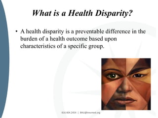 816.404.2454 | BHLI@tmcmed.org
What is a Health Disparity?
816.404.2454 | BHLI@tmcmed.org
• A health disparity is a preventable difference in the
burden of a health outcome based upon
characteristics of a specific group.
 