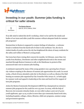 12/22/15, 3:26 PMInvesting in our youth: Summer jobs funding is critical for safer streets - The Boston Banner | HighBeam Research
Page 1 of 3https://www.highbeam.com/doc/1P3-2045102141.html/print
Investing in our youth: Summer jobs funding is
critical for safer streets
April 22, 2010 | Kakulu, Victor
If an idle mind is indeed die devil's workshop, what's to be said for the minds and
bodies of our teens and older youdi this summer without adequate funds for summer
job programs?
Summertime in Boston is supposed to conjure feelings of relaxation - a welcome
break to residents from the harsh toll of winter in die northeast. Yet, die rise in
violent deadis of youdis across the city has heightened die alarm of many residents for
die safety and welfare of Boston's young people.
Our teens have been voicing dieir concern for months. In February, more than 700
youths from Roxbury, Dorchester and other neighborhoods took to the streets and
marched through Boston Common to rally at die Statehouse in protest of the
announced state cuts in summer jobs funding.
A sentiment expressed by many of the young speakers was a growing fear of inner-
city violence erupting in the absence of summer job opportunities for youth. In recent
weeks, a flood of teens attended a jobs fair in Dorchester as well as a Boston City Hall
hearing on summer jobs organized by City Councilor Felix Arroyo Jr., to both apply
for summer work and appeal to leadership at the state and local level for support of
teen jobs programs.
Action for Boston Community Development (ABCD) has championed an extensive
summer jobs program for the youth for over 43 years. In 2009, with the help of
Recovery Act economic stimulus funds, we were able to place 2,200 out of 5,000
youdi applicants, ages 14-24, at jobs in more than 250 community-based work sites,
including hospitals, colleges, clinics, libraries, child care programs, summer camps
and government agencies.
The Boston Banner
 