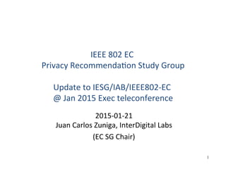 1
IEEE	
  802	
  EC	
  	
  
Privacy	
  Recommenda5on	
  Study	
  Group	
  
	
  
Update	
  to	
  IESG/IAB/IEEE802-­‐EC	
  	
  
@	
  Jan	
  2015	
  Exec	
  teleconference	
  
2015-­‐01-­‐21	
  
Juan	
  Carlos	
  Zuniga,	
  InterDigital	
  Labs	
  
(EC	
  SG	
  Chair)	
  
	
  
 