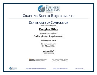 CRAFTING BETTER REQUIREMENTS
http://www.www.mybusinessanalysiscareer.com info@mybusinessanalysiscareer.com Phone: 303-972-0477
CERTIFICATE OF COMPLETION
This is to certify that
Douglas Miles
successfully completed
Crafting Better Requirements
February 24, 2014
This course qualifies for:
21 PDs or CDUs
EEP™ Provider Code: E81966
Course Code: E81966-004
Adriana Beal
Course Instructor
 