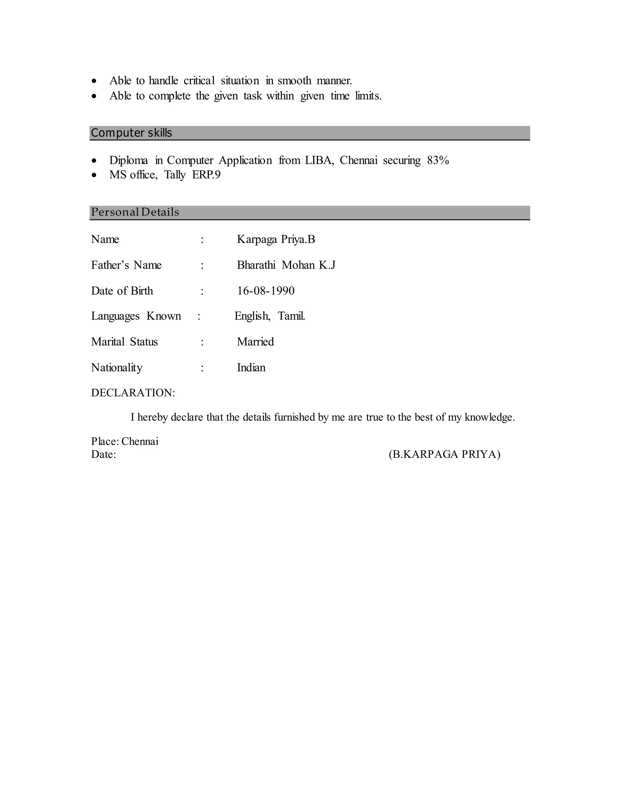  Able to handle critical situation in smooth manner.
 Able to complete the given task within given time limits.
Computer skills
 Diploma in Computer Application from LIBA, Chennai securing 83%
 MS office, Tally ERP.9
Personal Details
Name : Karpaga Priya.B
Father’s Name : Bharathi Mohan K.J
Date of Birth : 16-08-1990
Languages Known : English, Tamil.
Marital Status : Married
Nationality : Indian
DECLARATION:
I hereby declare that the details furnished by me are true to the best of my knowledge.
Place: Chennai
Date: (B.KARPAGA PRIYA)
 