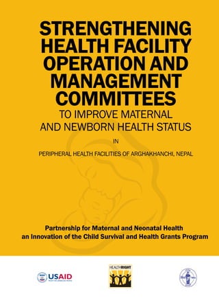 This publication is made possible by the generous support of the American People through the United States Agency for International Development (USAID). The
contents are the responsibility of the Partnership for Maternal and Neonatal Health Project, HealthRight International in partnership with Mother and Infant Research
Activities (MIRA), and do not necessarily reﬂect the views of USAID or the United States Government.
STRENGTHENING
HEALTH FACILITY
OPERATION AND
MANAGEMENT
COMMITTEES
TO IMPROVE MATERNAL
AND NEWBORN HEALTH STATUS
IN
PERIPHERAL HEALTH FACILITIES OF ARGHAKHANCHI, NEPAL
Partnership for Maternal and Neonatal Health
an Innovation of the Child Survival and Health Grants Program
 