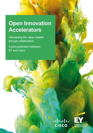 Open Innovation
Accelerators
Harnessing the value created
through collaboration.
A joint publication between
EY and Cisco.
EY | Assurance | Tax | Transactions | Advisory
About EY
EY is a global leader in assurance, tax, transaction and advisory
services. The insights and quality services we deliver help build trust
and confidence in the capital markets and in economies the world over.
We develop outstanding leaders who team to deliver on our promises to all
of our stakeholders. In so doing, we play a critical role in building a better
working world for our people, for our clients and for our communities.
EY refers to the global organization, and may refer to one or more, of
the member firms of Ernst & Young Global Limited, each of which is a
separate legal entity. Ernst & Young Global Limited, a UK company limited
by guarantee, does not provide services to clients. For more information
about our organization, please visit ey.com.
Ernst & Young LLP
The UK firm Ernst & Young LLP is a limited liability partnership registered in England and Wales
with registered number OC300001 and is a member firm of Ernst & Young Global Limited.
Ernst & Young LLP, 1 More London Place, London, SE1 2AF.
© 2016 Ernst & Young LLP. Published in the UK.
All Rights Reserved.
ED None.
Information in this publication is intended to provide only a general outline of the subjects covered.
It should neither be regarded as comprehensive nor sufficient for making decisions, nor should it be
used in place of professional advice. Ernst & Young LLP accepts no responsibility for any loss arising
from any action taken or not taken by anyone using this material.
ey.com/uk
About Cisco
Cisco (NASDAQ: CSCO) is the worldwide leader in IT that helps companies
seize the opportunities of tomorrow by proving that amazing things can
happen when you connect the previously unconnected. For ongoing news,
please go to http://thenetwork.cisco.com.
Cisco and the Cisco logo are trademarks or registered trademarks of Cisco
Systems, Inc. and/or its affiliates in the U.S. and other countries. A listing of
Cisco’s trademarks can be found at www.cisco.com/go/trademarks. Third-
party trademarks mentioned are the property of their respective owners.
The use of the word partner does not imply a partnership relationship
between Cisco and any other company.
Cisco Systems, Inc.
Cisco Systems is a corporation headquartered in San Jose, California, United States.
Cisco has more than 200 offices worldwide. Addresses, phone numbers, and fax numbers are listed
on the Cisco Website at www.cisco.com/go/offices.
© 2016 Cisco and/or its affiliates. All rights reserved. This document is Cisco Public.
www.cisco.com
This is a joint publication between EY and Cisco. All rights are reserved.
 