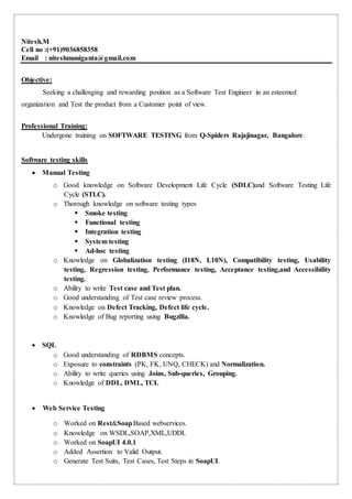 Nitesh.M
Cell no :(+91)9036858358
Email : niteshmuniganta@gmail.com
Objective:
Seeking a challenging and rewarding position as a Software Test Engineer in an esteemed
organization and Test the product from a Customer point of view.
Professional Training:
Undergone training on SOFTWARE TESTING from Q-Spiders Rajajinagar, Bangalore.
Software testing skills
 Manual Testing
o Good knowledge on Software Development Life Cycle (SDLC)and Software Testing Life
Cycle (STLC).
o Thorough knowledge on software testing types
 Smoke testing
 Functional testing
 Integration testing
 System testing
 Ad-hoc testing
o Knowledge on Globalization testing (I18N, L10N), Compatibility testing, Usability
testing, Regression testing, Performance testing, Acceptance testing,and Accessibility
testing.
o Ability to write Test case and Test plan.
o Good understanding of Test case review process.
o Knowledge on Defect Tracking, Defect life cycle.
o Knowledge of Bug reporting using Bugzilla.
 SQL
o Good understanding of RDBMS concepts.
o Exposure to constraints (PK, FK, UNQ, CHECK) and Normalization.
o Ability to write queries using Joins, Sub-queries, Grouping.
o Knowledge of DDL, DML, TCL
 Web Service Testing
o Worked on Rest&SoapBased webservices.
o Knowledge on WSDL,SOAP,XML,UDDI.
o Worked on SoapUI 4.0.1
o Added Assertion to Valid Output.
o Generate Test Suits, Test Cases, Test Steps in SoapUI.
 
