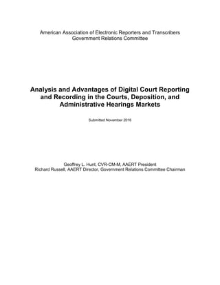 American Association of Electronic Reporters and Transcribers
Government Relations Committee
Analysis and Advantages of Digital Court Reporting
and Recording in the Courts, Deposition, and
Administrative Hearings Markets
Submitted November 2016
Geoffrey L. Hunt, CVR-CM-M, AAERT President
Richard Russell, AAERT Director, Government Relations Committee Chairman
 