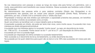 Se nos relacionamos com pessoas e coisas ao longo de nossa vida para formar um patrimônio, com a
morte, esse patrimônio será transferido aos nossos herdeiros. Dessa sucessão aos herdeiros cuida o Direito
das Sucessões.
No relacionamento das pessoas entre si para celebrar contratos (Direito das Obrigações) e do
relacionamento das pessoas com as coisas para adquirir propriedade (Direito Real), formamos um
patrimônio, por isso, o Direito Civil é conhecido como o “direito dos ricos”.
Propriedade e herança são dois direitos que estimulam a capacidade produtiva das pessoas, em benefício
direto da família e indireto da sociedade como um todo.
Quem vai primeiro se beneficiar com o nosso trabalho será os familiares.
A expressão sucessão em direito, ela pode ser tanto inter vivos, como mortis causa. A sucessão inter vivos
interessa ao direito obrigacional/contratual.
A sucessão que nos interessa agora é a sucessão “mortis causa”, ou seja, em decorrência da morte.
Art. 1786 do CC – A sucessão “mortis causa” se dá 1º - por lei ou 2º - por disposição de última vontade.
A sucessão por lei é a sucessão legal.
A sucessão por disposição de última vontade é a sucessão testamentária.
Toda sucessão ou é decorrente da lei ou do testamento, ou então decorrente dos dois.
Na sucessão por lei quem determina para quem vão os bens é a lei: 95% das sucessões em nosso país são
legais.
 