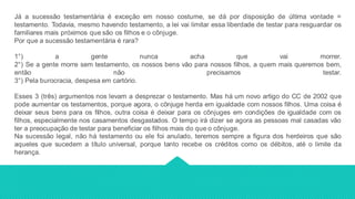 Já a sucessão testamentária é exceção em nosso costume, se dá por disposição de última vontade =
testamento. Todavia, mesmo havendo testamento, a lei vai limitar essa liberdade de testar para resguardar os
familiares mais próximos que são os filhos e o cônjuge.
Por que a sucessão testamentária é rara?
1°) a gente nunca acha que vai morrer.
2°) Se a gente morre sem testamento, os nossos bens vão para nossos filhos, a quem mais queremos bem,
então não precisamos testar.
3°) Pela burocracia, despesa em cartório.
Esses 3 (três) argumentos nos levam a desprezar o testamento. Mas há um novo artigo do CC de 2002 que
pode aumentar os testamentos, porque agora, o cônjuge herda em igualdade com nossos filhos. Uma coisa é
deixar seus bens para os filhos, outra coisa é deixar para os cônjuges em condições de igualdade com os
filhos, especialmente nos casamentos desgastados. O tempo irá dizer se agora as pessoas mal casadas vão
ter a preocupação de testar para beneficiar os filhos mais do que o cônjuge.
Na sucessão legal, não há testamento ou ele foi anulado, teremos sempre a figura dos herdeiros que são
aqueles que sucedem a título universal, porque tanto recebe os créditos como os débitos, até o limite da
herança.
 