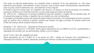 Com base na cláusula testamentária, se o testador deixa a exemplo 13 do seu patrimônio, ou 10% deste
patrimônio para alguém, está testando a título universal, mas se deixa coisas individualizadas, especificadas:
casa na praia, colar de diamantes, etc., está testando a título singular.
O herdeiro assume a posse logo, já o legatário não assume, só assume no final do processo de inventário,
quando se verificar que a herança é solvível, ou seja, pode pagar as dívidas do falecido.
Art. 1784 do CC – Destaca-se: a herança transfere-se logo aos herdeiros, o legado não se transfere logo. Se
a herança não pagar as dívidas, o legatário não vai receber seu colar de diamantes.
É vantagem ser legatário porque não responde pelas dívidas da herança, em compensação só entra na posse
após se verificar que a herança é solvível; ressalto que herdeiro só paga as dívidas do falecido dentro dos
limites da herança, afinal ninguém herda só dívida.
Parágrafo 1° art. 1923 do CC – depende da herança ser solvível.
De acordo com a Nova Lei 11.441/2007, altera alguns dispositivos da Lei 5.869/73 do C.P.C, possibilitando a
realização de inventário por via administrativa. Abaixo a Lei na íntegra:
LEI Nº 11.441, DE 4 DE JANEIRO DE 2007
Altera dispositivos da Lei nº 5.869, de 11 de janeiro de 1973 - Código de Processo Civil, possibilitando a
realização de inventário, partilha, separação consensual e divórcio consensual por via administrativa.
 