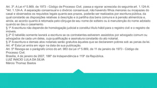 Art. 3º. A Lei nº 5.869, de 1973 - Código de Processo Civil, passa a vigorar acrescida do seguinte art. 1.124-A:
"Art. 1.124-A. A separação consensual e o divórcio consensual, não havendo filhos menores ou incapazes do
casal e observados os requisitos legais quanto aos prazos, poderão ser realizados por escritura pública, da
qual constarão as disposições relativas à descrição e à partilha dos bens comuns e à pensão alimentícia e,
ainda, ao acordo quanto à retomada pelo cônjuge de seu nome de solteiro ou à manutenção do nome adotado
quando se deu o casamento.
§ 1º A escritura não depende de homologação judicial e constitui título hábil para o registro civil e o registro de
imóveis.
§ 2º O tabelião somente lavrará a escritura se os contratantes estiverem assistidos por advogado comum ou
advogados de cada um deles, cuja qualificação e assinatura constarão do ato notarial.
§ 3º A escritura e demais atos notariais serão gratuitos àqueles que se declararem pobres sob as penas da lei.
Art. 4º Esta Lei entra em vigor na data de sua publicação.
Art. 5º Revoga-se o parágrafo único do art. 983 da Lei nº 5.869, de 11 de janeiro de 1973 - Código de
Processo Civil.
Brasília, 4 de janeiro de 2007; 186º da Independência e 119º da República.
LUIZ INÁCIO LULA DA SILVA
Márcio Thomaz Bastos
 
