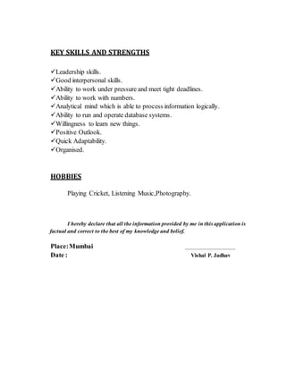 KEY SKILLS AND STRENGTHS
Leadership skills.
Good interpersonal skills.
Ability to work under pressure and meet tight deadlines.
Ability to work with numbers.
Analytical mind which is able to process information logically.
Ability to run and operate database systems.
Willingness to learn new things.
Positive Outlook.
Quick Adaptability.
Organised.
HOBBIES
Playing Cricket, Listening Music,Photography.
I hereby declare that all the information provided by me in this application is
factual and correct to the best of my knowledge and belief.
Place:Mumbai
Date : Vishal P. Jadhav
 
