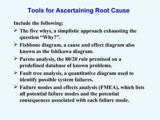 Tools for Ascertaining Root Cause
Include the following:
 The five whys, a simplistic approach exhausting the
question “Why?”.
 Fishbone diagram, a cause and effect diagram also
known as the Ishikawa diagram.
 Pareto analysis, the 80/20 rule premised on a
predefined database of known problems.
 Fault tree analysis, a quantitative diagram used to
identify possible system failures.
 Failure modes and effects analysis (FMEA), which lists
all potential failure modes and the potential
consequences associated with each failure mode.
 