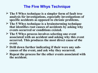 The Five Whys Technique
 The 5 Whys technique is a simpler form of fault tree
analysis for investigations, especially investigations of
specific accidents as opposed to chronic problems.
 The 5 Whys technique is a brainstorming technique
that identifies root causes of accidents by asking why
events occurred or conditions existed.
 The 5 Whys process involves selecting one event
associated with an accident and asking why this event
occurred. This produces the most direct cause of the
event.
 Drill down further indicating if their were any sub-
causes of the event, and ask why they occurred.
 Repeat the process for the other events associated with
the accident.
 