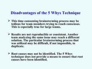 Disadvantages of the 5 Whys Technique
 This time consuming brainstorming process may be
tedious for team members trying to reach consensus.
This is especially true for large teams.
 Results are not reproducible or consistent. Another
team analyzing the same issue may reach a different
solution. The particular brainstorming process that
was utilized may be difficult, if not impossible, to
duplicate.
 Root causes may not be identified. The 5 Whys
technique does not provide a means to ensure that root
causes have been identified.
 