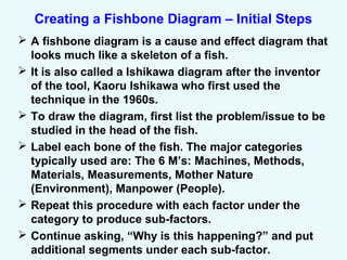 Creating a Fishbone Diagram – Initial Steps
 A fishbone diagram is a cause and effect diagram that
looks much like a skeleton of a fish.
 It is also called a Ishikawa diagram after the inventor
of the tool, Kaoru Ishikawa who first used the
technique in the 1960s.
 To draw the diagram, first list the problem/issue to be
studied in the head of the fish.
 Label each bone of the fish. The major categories
typically used are: The 6 M’s: Machines, Methods,
Materials, Measurements, Mother Nature
(Environment), Manpower (People).
 Repeat this procedure with each factor under the
category to produce sub-factors.
 Continue asking, “Why is this happening?” and put
additional segments under each sub-factor.
 