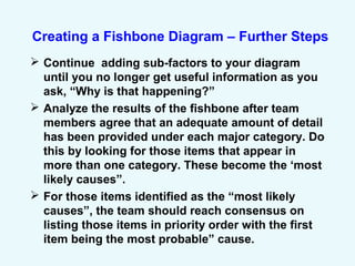 Creating a Fishbone Diagram – Further Steps
 Continue adding sub-factors to your diagram
until you no longer get useful information as you
ask, “Why is that happening?”
 Analyze the results of the fishbone after team
members agree that an adequate amount of detail
has been provided under each major category. Do
this by looking for those items that appear in
more than one category. These become the ‘most
likely causes”.
 For those items identified as the “most likely
causes”, the team should reach consensus on
listing those items in priority order with the first
item being the most probable” cause.
 