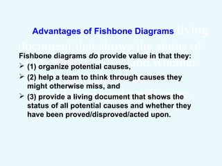 Advantages of Fishbone Diagrams
Fishbone diagrams do provide value in that they:
 (1) organize potential causes,
 (2) help a team to think through causes they might
otherwise miss, and
 (3) provide a living document that shows the
status of all potential causes and whether they
have been proved/disproved/acted upon.
 