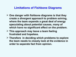 Limitations of Fishbone Diagrams
 One danger with fishbone diagrams is that they
create a divergent approach to problem solving,
where the team expends a great deal of energy
speculating about potential causes, many of
which have no significant effect on the problem.
 This approach may leave a team feeling
frustrated and hopeless.
 Therefore in deciding which problems to explore
the team needs to closely look at the evidence in
order to separate fact from opinion.
 