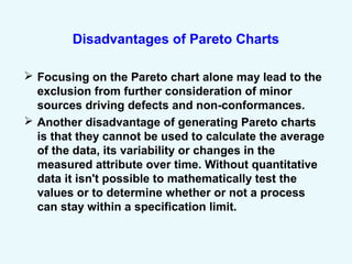 Disadvantages of Pareto Charts
 Focusing on the Pareto chart alone may lead to the
exclusion from further consideration of minor
sources driving defects and non-conformances.
 Another disadvantage of generating Pareto charts
is that they cannot be used to calculate the average
of the data, its variability or changes in the
measured attribute over time. Without quantitative
data it isn't possible to mathematically test the
values or to determine whether or not a process
can stay within a specification limit.
 