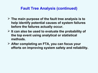 Fault Tree Analysis (continued)
 The main purpose of the fault tree analysis is to
help identify potential causes of system failures
before the failures actually occur.
 It can also be used to evaluate the probability of
the top event using analytical or statistical
methods.
 After completing an FTA, you can focus your
efforts on improving system safety and reliability.
 