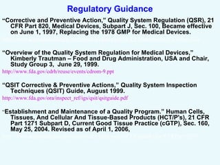 Regulatory Guidance
“Corrective and Preventive Action,” Quality System Regulation (QSR), 21
CFR Part 820, Medical Devices, Subpart J, Sec. 100, Became effective
on June 1, 1997, Replacing the 1978 GMP for Medical Devices.
http://www.accessdata.fda.gov/scripts/cdrh/cfdocs/cfCFR/CFRSearch.cfm?CFRPart=820
“Overview of the Quality System Regulation for Medical Devices,”
Kimberly Trautman – Food and Drug Administration, USA and Chair,
Study Group 3, June 29, 1999.
http://www.fda.gov/cdrh/reuse/events/cdrom-9.ppt
“QSIT Corrective & Preventive Actions,” Quality System Inspection
Techniques (QSIT) Guide, August 1999.
http://www.fda.gov/ora/inspect_ref/igs/qsit/qsitguide.pdf
“Establishment and Maintenance of a Quality Program.” Human Cells,
Tissues, And Cellular And Tissue-Based Products (HCT/P's), 21 CFR
Part 1271 Subpart D, Current Good Tissue Practice (cGTP), Sec. 160,
May 25, 2004. Revised as of April 1, 2006,
http://www.accessdata.fda.gov/scripts/cdrh/cfdocs/cfcfr/CFRSearch.cfm?CFRPart=1271
 