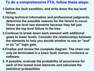 To do a comprehensive FTA, follow these steps:
1.Define the fault condition, and write down the top level
failure.
2.Using technical information and professional judgments,
determine the possible reasons for the failure to occur.
These are level two elements because they fall just
below the top level failure in the tree.
3.Continue to break down each element with additional
gates to lower levels. Consider the relationships between
the elements to help you decide whether to use an "and"
or an "or" logic gate.
4.Finalize and review the complete diagram. The chain can
only be terminated in a basic fault: human, hardware or
software.
5. If possible, evaluate the probability of occurrence for
each of the lowest level elements and calculate the
statistical probabilities
 