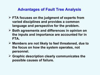 Advantages of Fault Tree Analysis
 FTA focuses on the judgment of experts from
varied disciplines and provides a common
language and perspective for the problem.
 Both agreements and differences in opinion on
the inputs and importance are accounted for in
FTA.
 Members are not likely to feel threatened, due to
the focus on how the system operates, not
personnel.
 Graphic description clearly communicates the
possible causes of failure.
 
