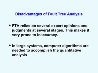 Disadvantages of Fault Tree Analysis
 FTA relies on several expert opinions and
judgments at several stages. This makes it
very prone to inaccuracy.
 In large systems, computer algorithms are
needed to accomplish the quantitative
analysis.
 