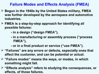 Failure Modes and Effects Analysis (FMEA)
 Begun in the 1940s by the United States military, FMEA
was further developed by the aerospace and automotive
industries.
 FMEA is a step-by-step approach for identifying all
possible failures:
- in a design (“design FMEA”),
- in a manufacturing or assembly process (“process
FMEA”),
- or in a final product or service (“use FMEA”).
 “Failures” are any errors or defects, especially ones that
affect the customer, and can be potential or actual.
 “Failure modes” means the ways, or modes, in which
something might fail.
 “Effects analysis” refers to studying the consequences, or
effects, of those failures.
 