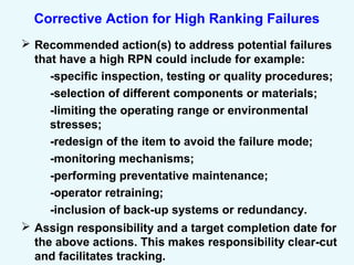 Corrective Action for High Ranking Failures
 Recommended action(s) to address potential failures
that have a high RPN could include for example:
-specific inspection, testing or quality procedures;
-selection of different components or materials;
-limiting the operating range or environmental
stresses;
-redesign of the item to avoid the failure mode;
-monitoring mechanisms;
-performing preventative maintenance;
-operator retraining;
-inclusion of back-up systems or redundancy.
 Assign responsibility and a target completion date for
the above actions. This makes responsibility clear-cut
and facilitates tracking.
 