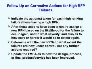 Follow Up on Corrective Actions for High RFP
Failures
 Indicate the action(s) taken for each high ranking
failure (those having a high RPN).
 After those actions have been taken, re-assign a
new RPN based on the likelihood for the failure to
occur again, and to what severity, and also as to
how easy or harder it would be to detect again.
 Determine with the new RPNs to what extent the
failures are now under control. Are any further
actions required?
 Update the FMEA as to how the design, process,
or final product/service has been improved.
 