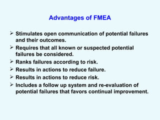 Advantages of FMEA
 Stimulates open communication of potential failures
and their outcomes.
 Requires that all known or suspected potential
failures be considered.
 Ranks failures according to risk.
 Results in actions to reduce failure.
 Results in actions to reduce risk.
 Includes a follow up system and re-evaluation of
potential failures that favors continual improvement.
 