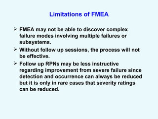 Limitations of FMEA
 FMEA may not be able to discover complex
failure modes involving multiple failures or
subsystems.
 Without follow up sessions, the process will not
be effective.
 Follow up RPNs may be less instructive
regarding improvement from severe failure since
detection and occurrence can always be reduced
but it is only in rare cases that severity ratings
can be reduced.
 