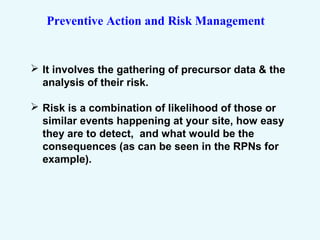 Preventive Action and Risk Management
 It involves the gathering of precursor data & the
analysis of their risk.
 Risk is a combination of likelihood of those or
similar events happening at your site, how easy
they are to detect, and what would be the
consequences (as can be seen in the RPNs for
example).
 