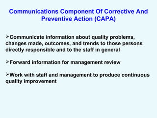 Communications Component Of Corrective And
Preventive Action (CAPA)
Communicate information about quality problems,
changes made, outcomes, and trends to those persons
directly responsible and to the staff in general
Forward information for management review
Work with staff and management to produce continuous
quality improvement
 