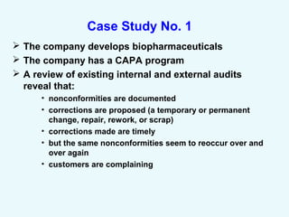 Case Study No. 1
 The company develops biopharmaceuticals
 The company has a CAPA program
 A review of existing internal and external audits
reveal that:
• nonconformities are documented
• corrections are proposed (a temporary or permanent
change, repair, rework, or scrap)
• corrections made are timely
• but the same nonconformities seem to reoccur over and
over again
• customers are complaining
 